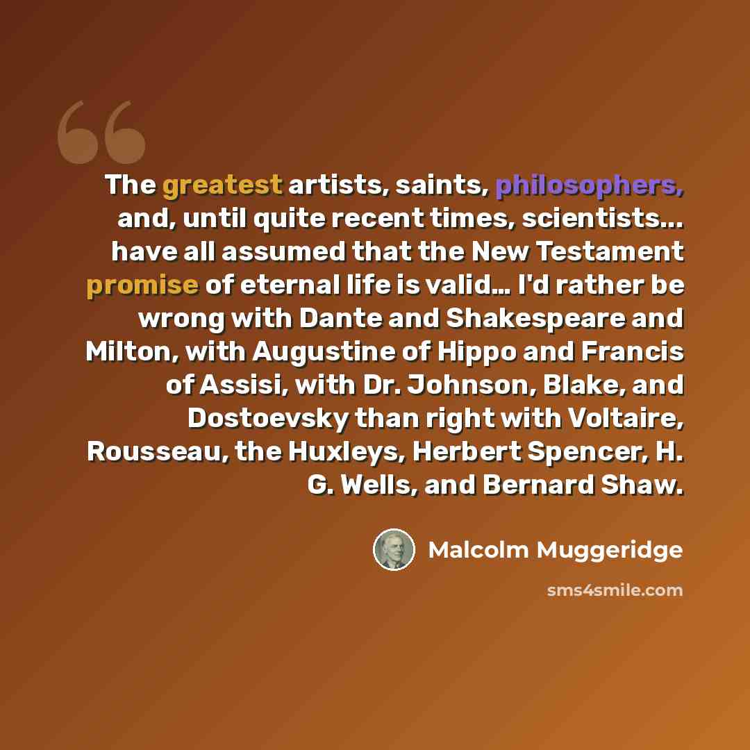 “The greatest artists, saints, philosophers, and, until quite recent times, scientists... have all assumed that the New Testament promise of eternal life is valid… I'd rather be wrong with Dante and Shakespeare and Milton, with Augustine of Hippo and Francis of Assisi, with Dr. Johnson, Blake, and…” quote by Malcolm Muggeridge