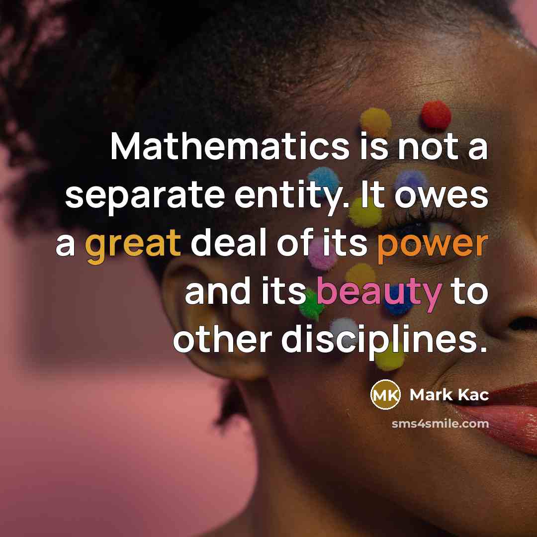 “Mathematics is not a separate entity. It owes a great deal of its power and its beauty to other disciplines.” quote by Mark Kac