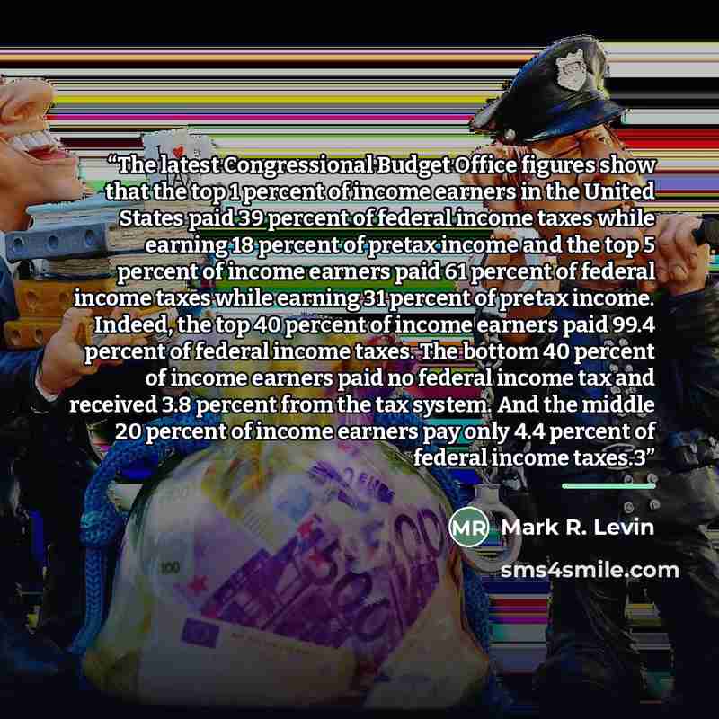 “The latest Congressional Budget Office figures show that the top 1 percent of income earners in the United States paid 39 percent of federal income taxes while earning 18 percent of pretax income and the top 5 percent of income earners paid 61 percent of federal income taxes while earning 31…” quote by Mark R. Levin
