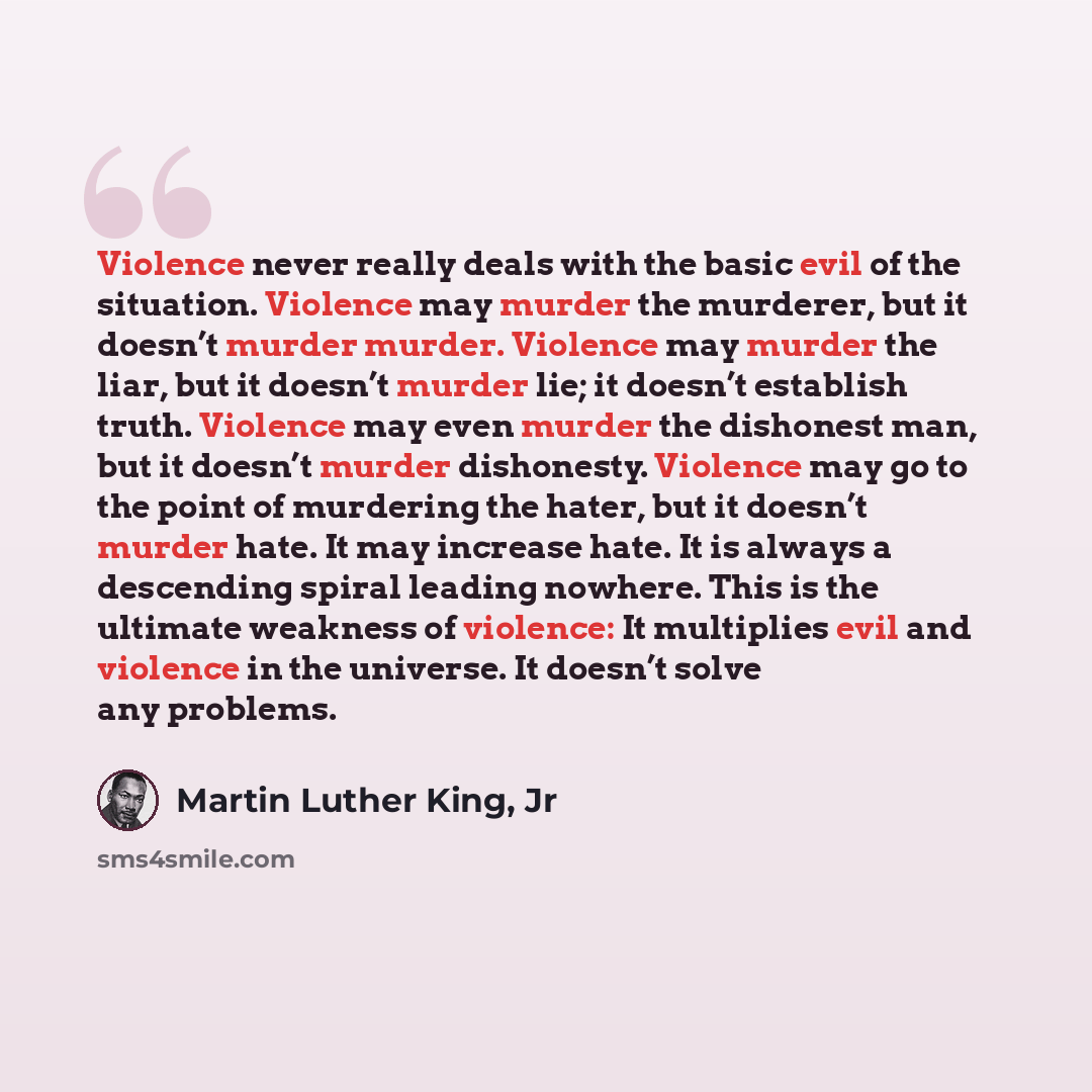 “Violence never really deals with the basic evil of the situation. Violence may murder the murderer, but it doesn’t murder murder. Violence may murder the liar, but it doesn’t murder lie; it doesn’t establish truth. Violence may even murder the dishonest man, but it doesn’t murder dishonesty…” quote by Martin Luther King, Jr