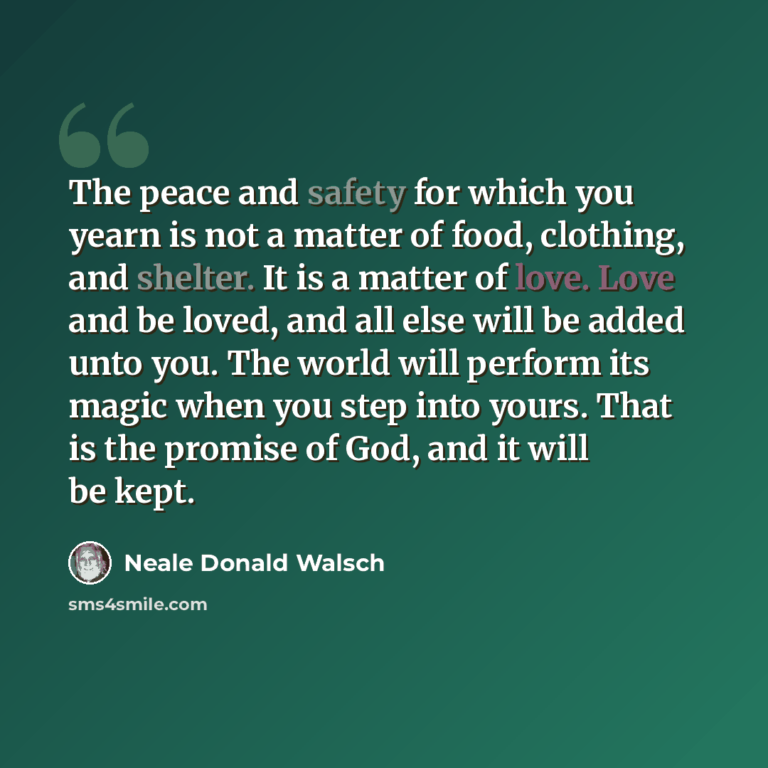 “The peace and safety for which you yearn is not a matter of food, clothing, and shelter. It is a matter of love. Love and be loved, and all else will be added unto you. The world will perform its magic when you step into yours. That is the promise of God, and it will be kept.” quote by Neale Donald Walsch