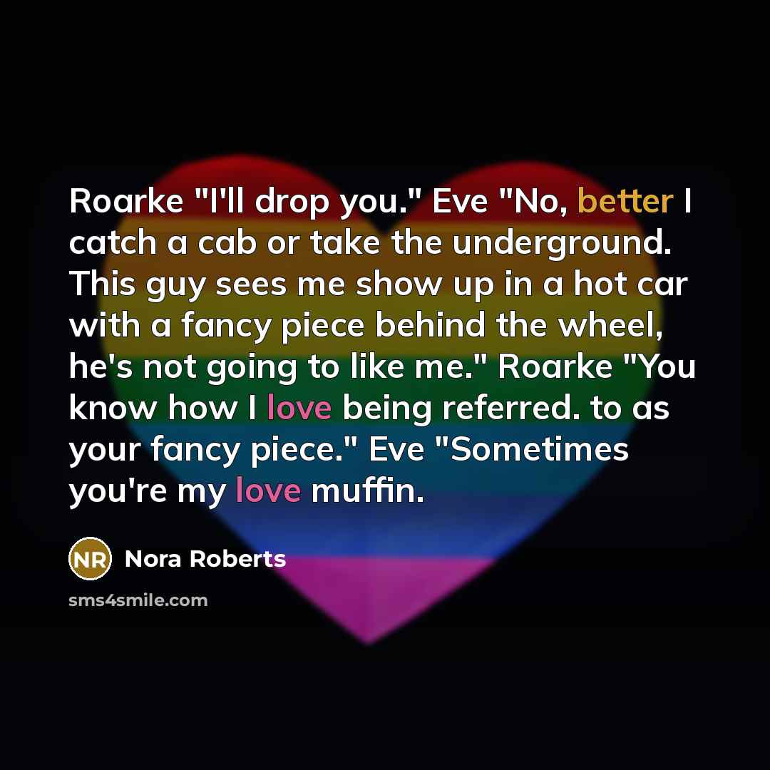 “Roarke "I'll drop you." Eve "No, better I catch a cab or take the underground. This guy sees me show up in a hot car with a fancy piece behind the wheel, he's not going to like me." Roarke "You know how I love being referred. to as your fancy piece." Eve "Sometimes you're my love muffin.” quote by Nora Roberts