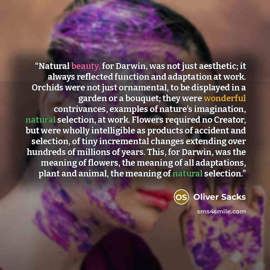 “Natural beauty, for Darwin, was not just aesthetic; it always reflected function and adaptation at work. Orchids were not just ornamental, to be displayed in a garden or a bouquet; they were wonderful contrivances, examples of nature’s imagination, natural selection, at work. Flowers required no…” quote by Oliver Sacks