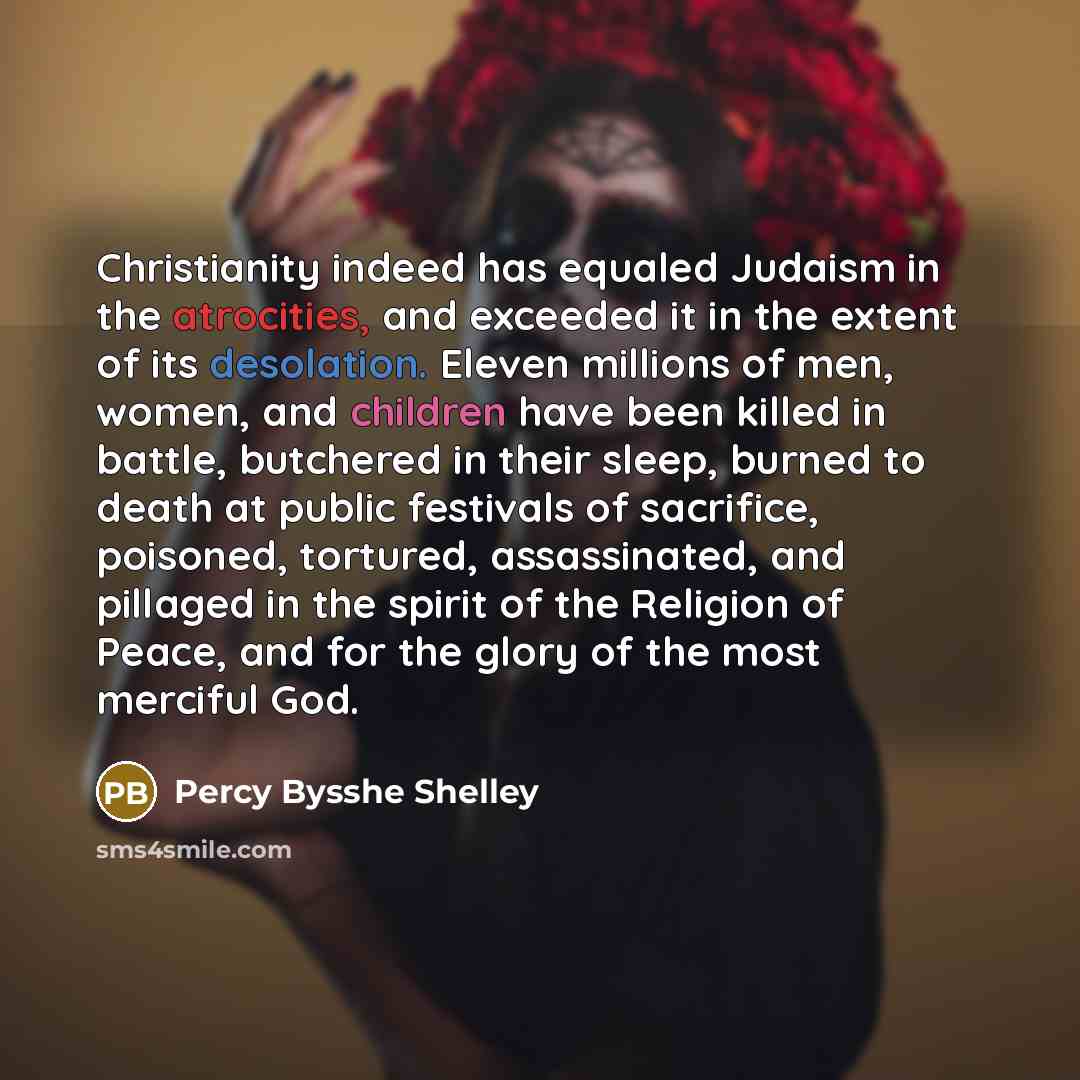 “Christianity indeed has equaled Judaism in the atrocities, and exceeded it in the extent of its desolation. Eleven millions of men, women, and children have been killed in battle, butchered in their sleep, burned to death at public festivals of sacrifice, poisoned, tortured, assassinated, and…” quote by Percy Bysshe Shelley