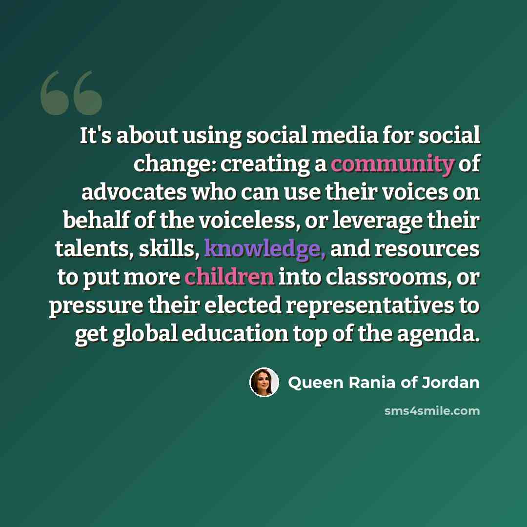 “It's about using social media for social change: creating a community of advocates who can use their voices on behalf of the voiceless, or leverage their talents, skills, knowledge, and resources to put more children into classrooms, or pressure their elected representatives to get global…” quote by Queen Rania of Jordan