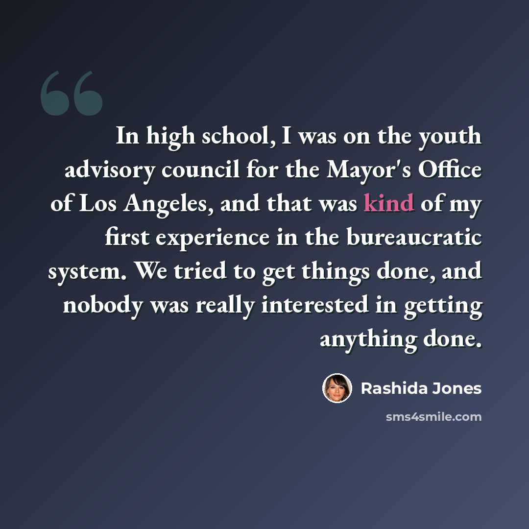 “In high school, I was on the youth advisory council for the Mayor's Office of Los Angeles, and that was kind of my first experience in the bureaucratic system. We tried to get things done, and nobody was really interested in getting anything done.” quote by Rashida Jones