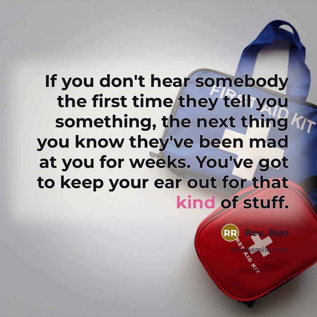 “If you don't hear somebody the first time they tell you something, the next thing you know they've been mad at you for weeks. You've got to keep your ear out for that kind of stuff.” quote by Rev. Run