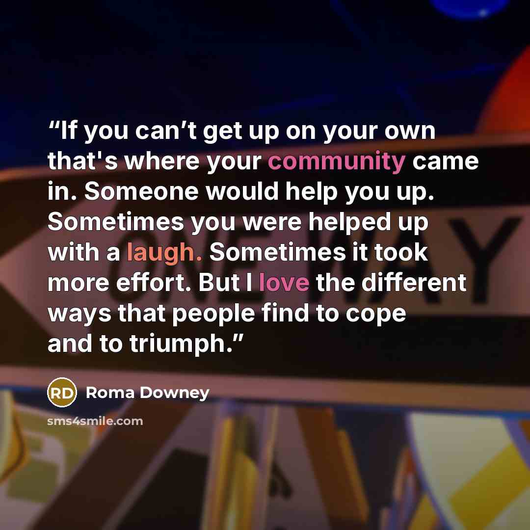 “If you can’t get up on your own that's where your community came in. Someone would help you up. Sometimes you were helped up with a laugh. Sometimes it took more effort. But I love the different ways that people find to cope and to triumph.” quote by Roma Downey