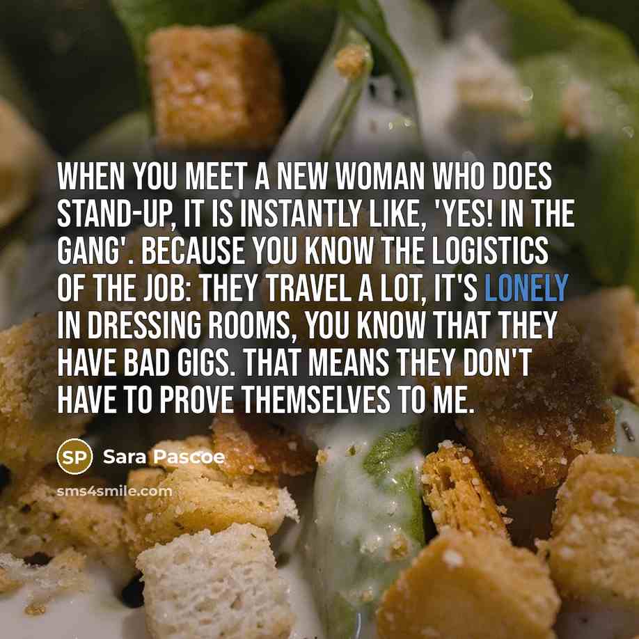 “When you meet a new woman who does stand-up, it is instantly like, 'Yes! In the gang'. Because you know the logistics of the job: they travel a lot, it's lonely in dressing rooms, you know that they have bad gigs. That means they don't have to prove themselves to me.” quote by Sara Pascoe