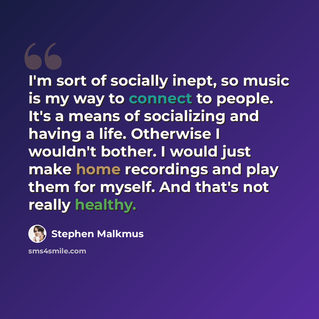 “I'm sort of socially inept, so music is my way to connect to people. It's a means of socializing and having a life. Otherwise I wouldn't bother. I would just make home recordings and play them for myself. And that's not really healthy.” quote by Stephen Malkmus