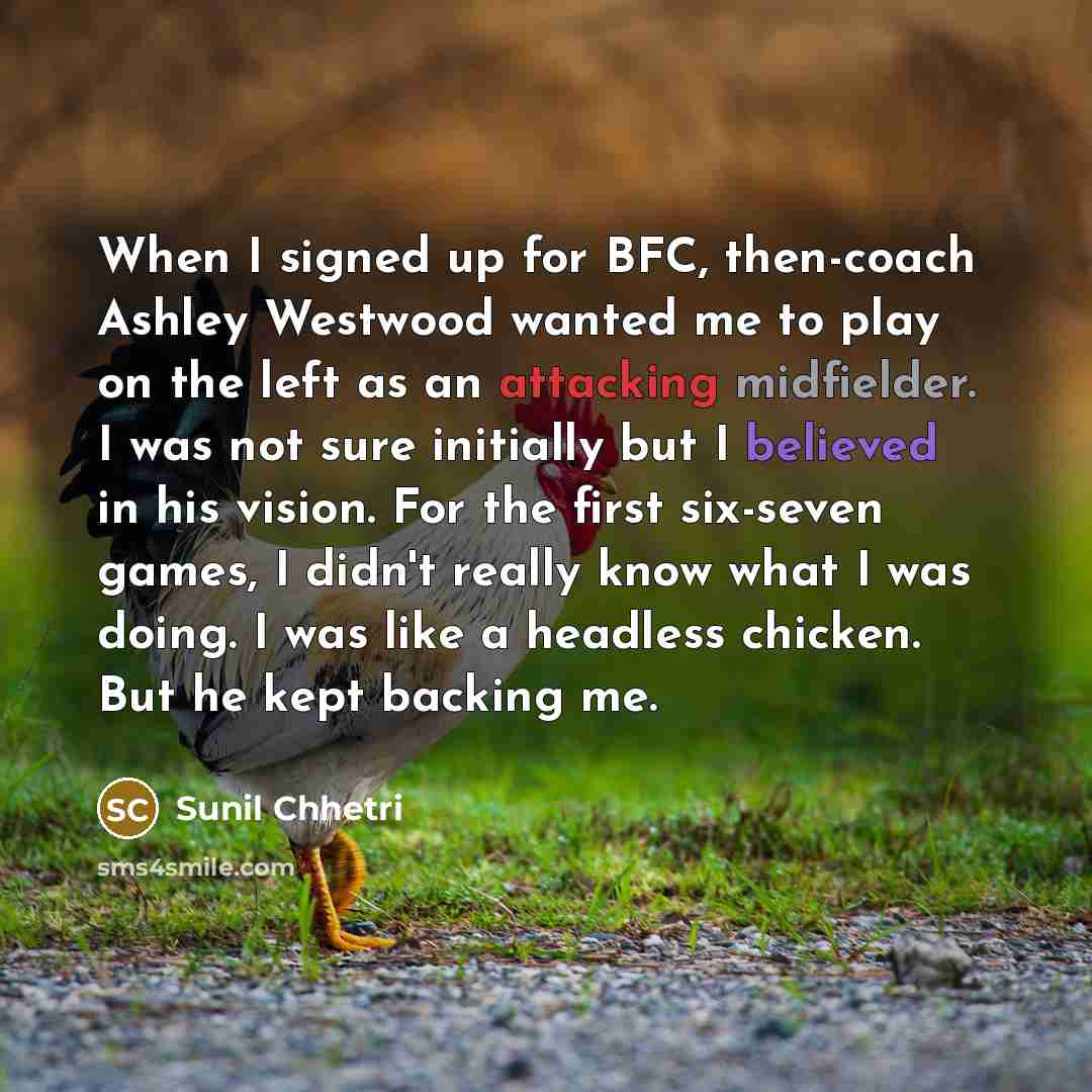 “When I signed up for BFC, then-coach Ashley Westwood wanted me to play on the left as an attacking midfielder. I was not sure initially but I believed in his vision. For the first six-seven games, I didn't really know what I was doing. I was like a headless chicken. But he kept backing me.” quote by Sunil Chhetri
