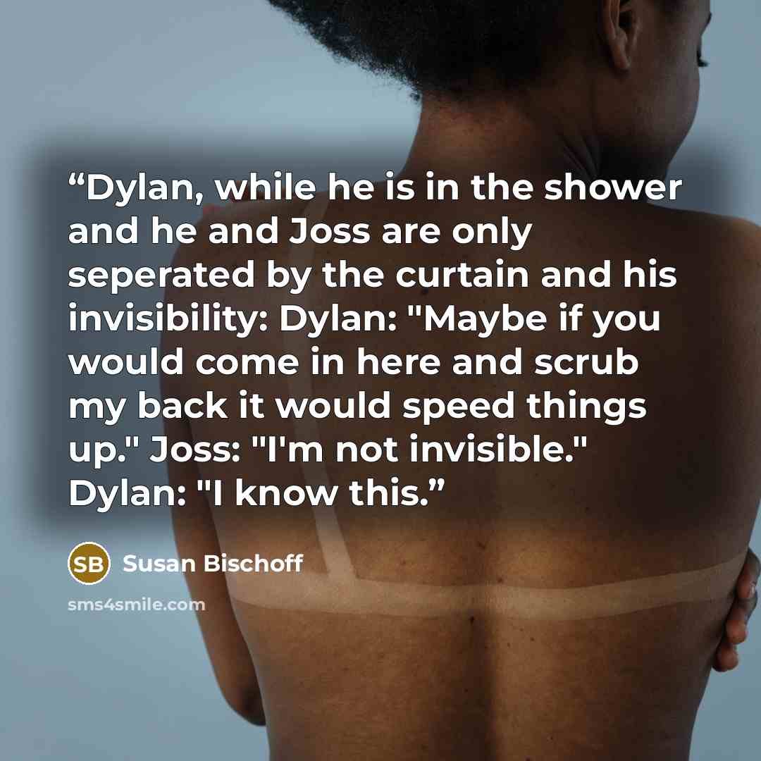 “Dylan, while he is in the shower and he and Joss are only seperated by the curtain and his invisibility: Dylan: "Maybe if you would come in here and scrub my back it would speed things up." Joss: "I'm not invisible." Dylan: "I know this.” quote by Susan Bischoff