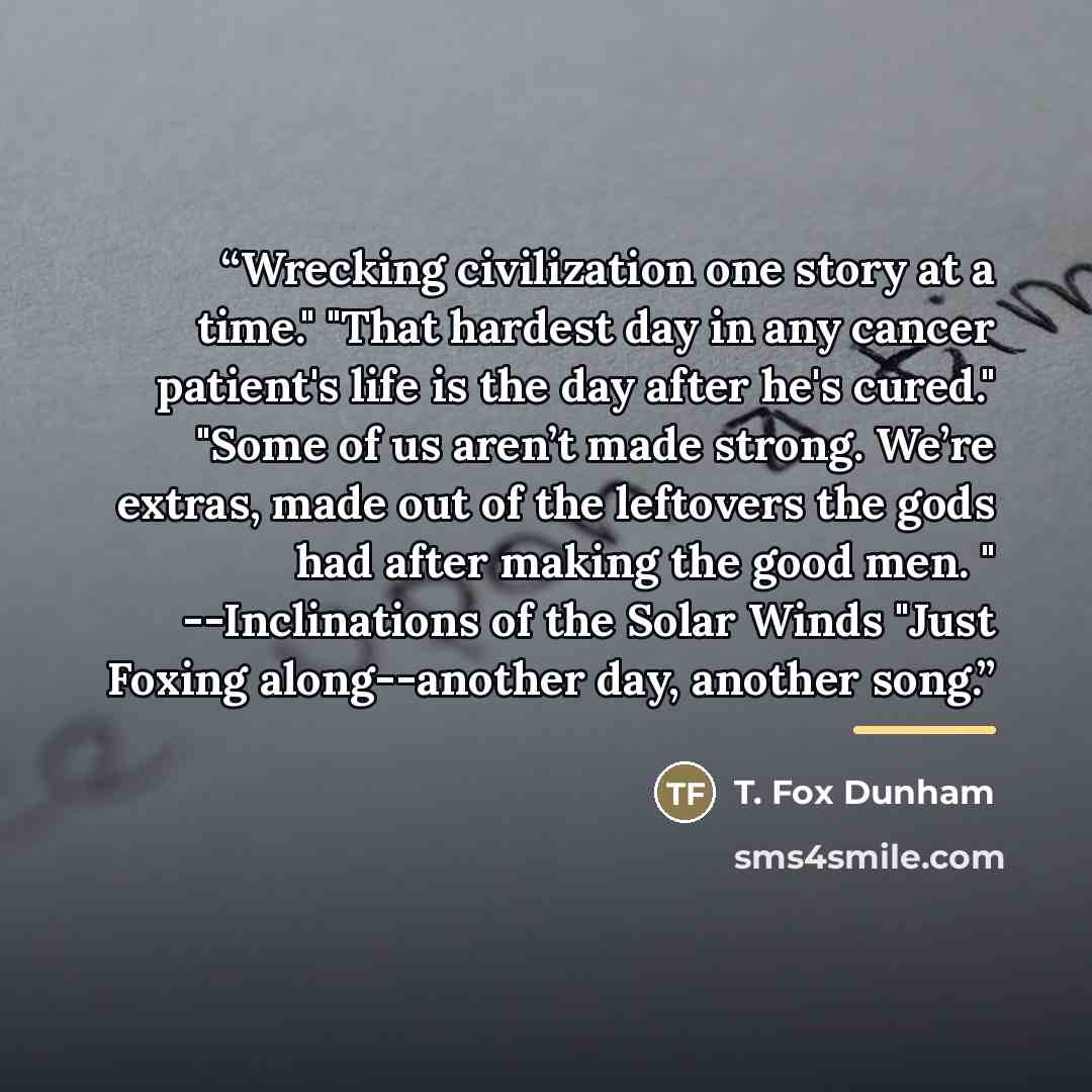 “Wrecking civilization one story at a time." "That hardest day in any cancer patient's life is the day after he's cured." "Some of us aren’t made strong. We’re extras, made out of the leftovers the gods had after making the good men. " --Inclinations of the Solar Winds "Just Foxing along--another…” quote by T. Fox Dunham