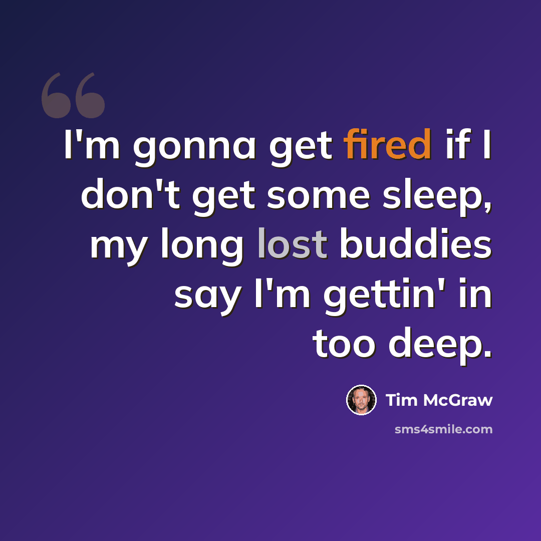 “I'm gonna get fired if I don't get some sleep, my long lost buddies say I'm gettin' in too deep.” quote by Tim McGraw