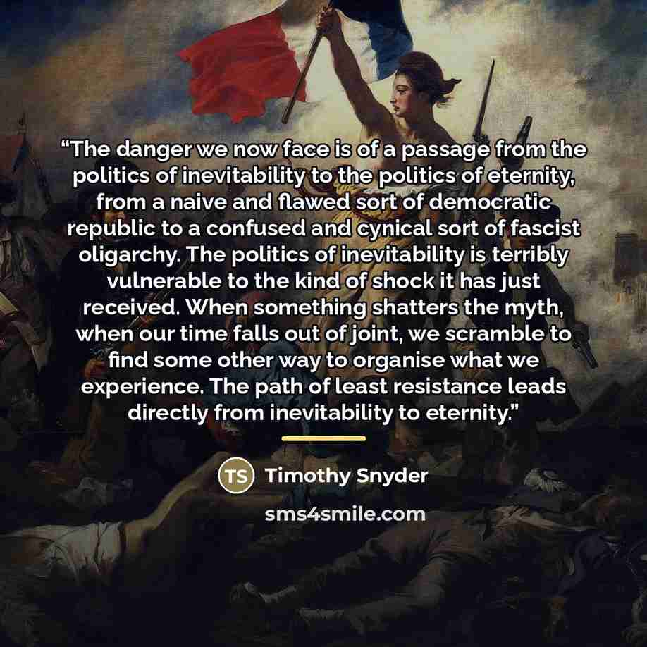 “The danger we now face is of a passage from the politics of inevitability to the politics of eternity, from a naive and flawed sort of democratic republic to a confused and cynical sort of fascist oligarchy. The politics of inevitability is terribly vulnerable to the kind of shock it has just…” quote by Timothy Snyder