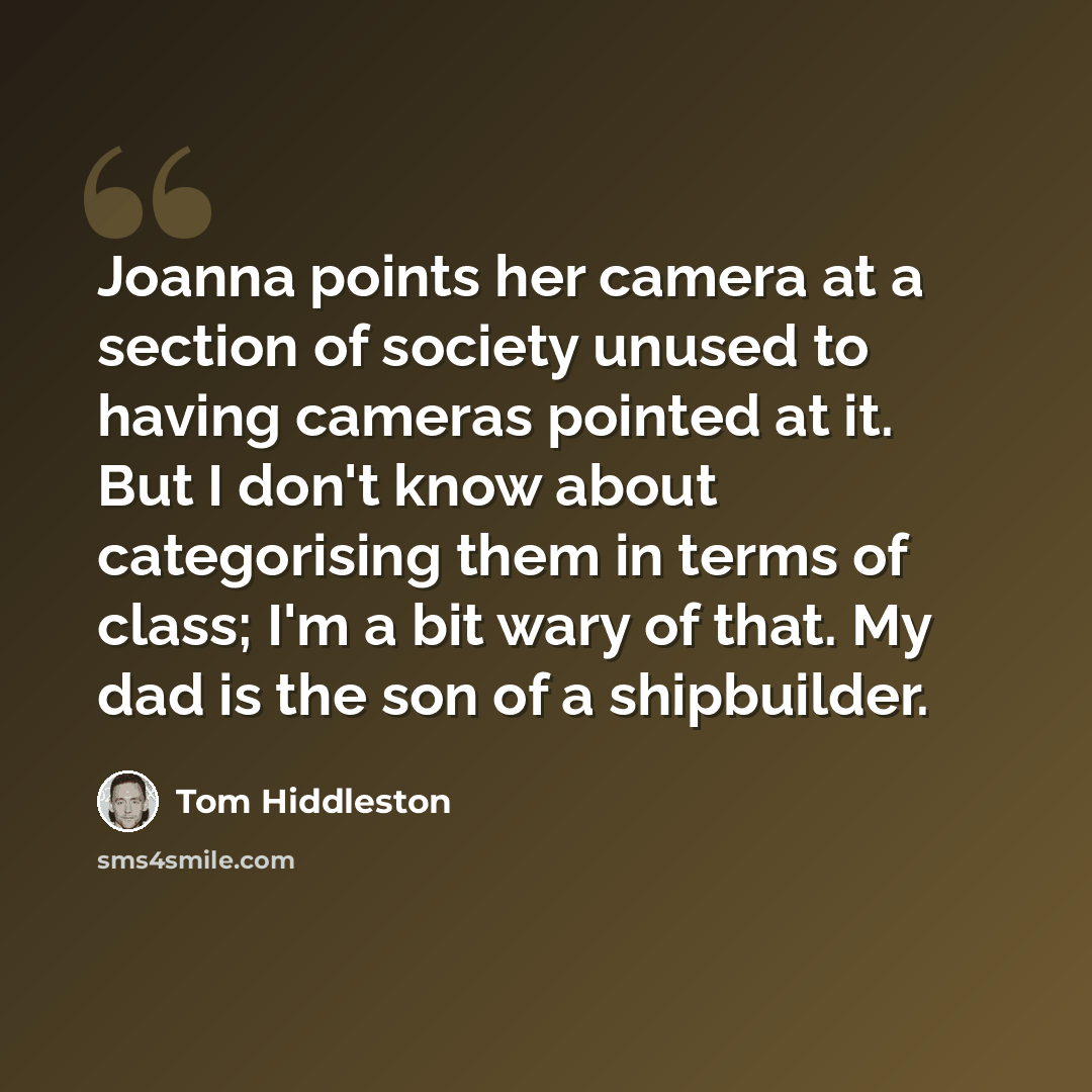 “Joanna points her camera at a section of society unused to having cameras pointed at it. But I don't know about categorising them in terms of class; I'm a bit wary of that. My dad is the son of a shipbuilder.” quote by Tom Hiddleston