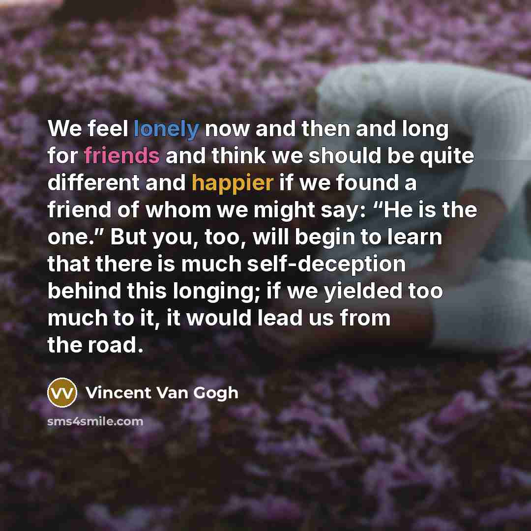 “We feel lonely now and then and long for friends and think we should be quite different and happier if we found a friend of whom we might say: “He is the one.” But you, too, will begin to learn that there is much self-deception behind this longing; if we yielded too much to it, it would lead us…” quote by Vincent Van Gogh