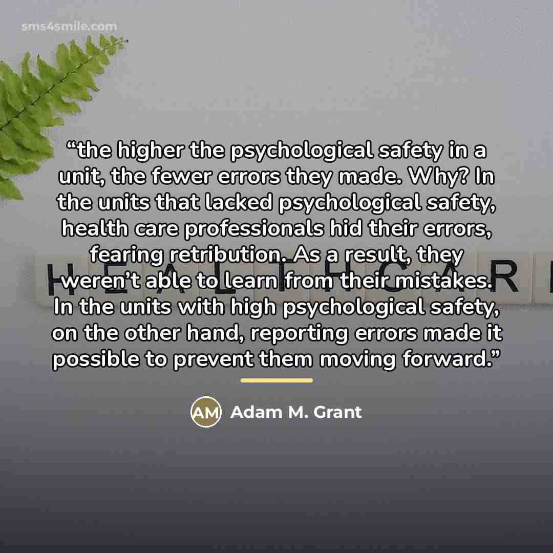 “the higher the psychological safety in a unit, the fewer errors they made. Why? In the units that lacked psychological safety, health care professionals hid their errors, fearing retribution. As a result, they weren’t able to learn from their mistakes. In the units with high psychological safety…” quote by Adam M. Grant