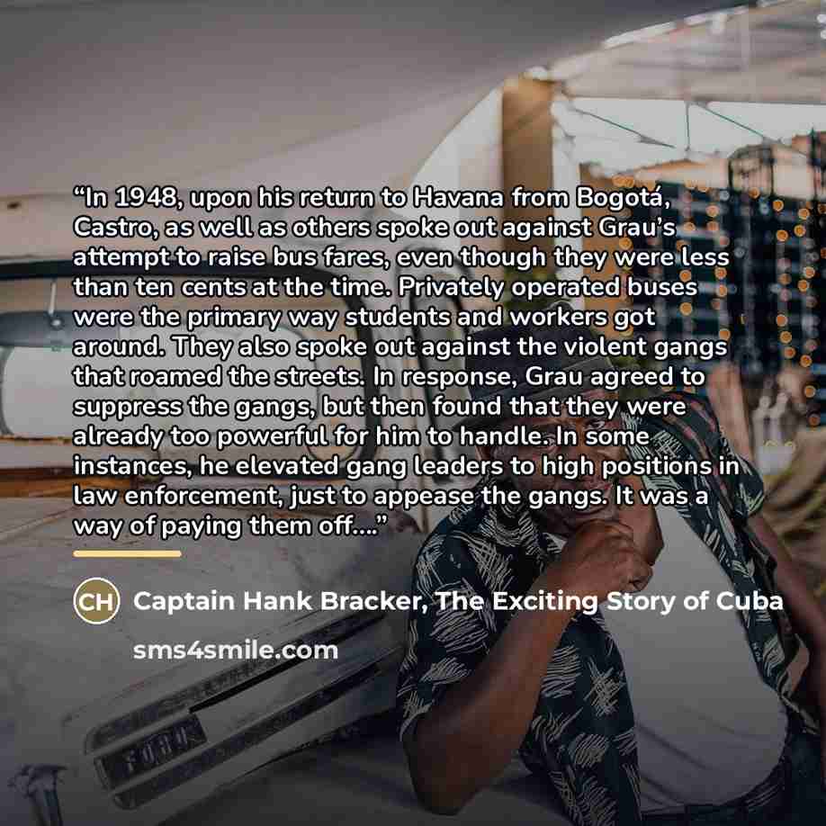 “In 1948, upon his return to Havana from Bogotá, Castro, as well as others spoke out against Grau’s attempt to raise bus fares, even though they were less than ten cents at the time. Privately operated buses were the primary way students and workers got around. They also spoke out against the…” quote by Captain Hank Bracker, The Exciting Story of Cuba