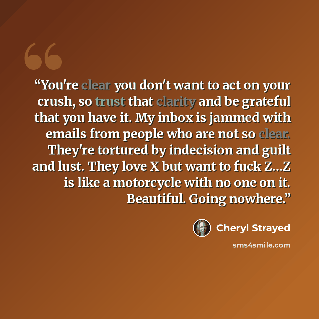“You're clear you don't want to act on your crush, so trust that clarity and be grateful that you have it. My inbox is jammed with emails from people who are not so clear. They're tortured by indecision and guilt and lust. They love X but want to fuck Z…Z is like a motorcycle with no one on it…” quote by Cheryl Strayed
