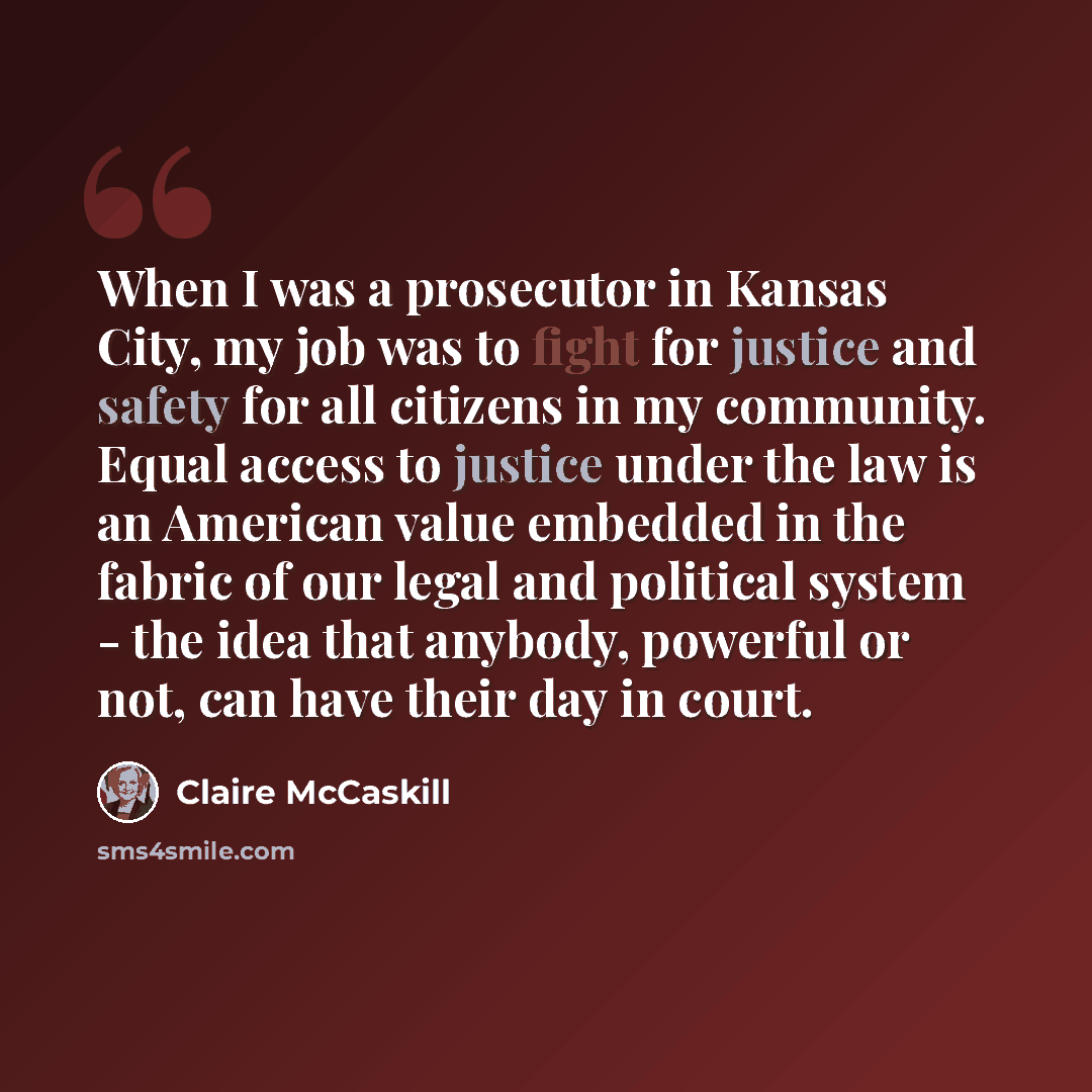 “When I was a prosecutor in Kansas City, my job was to fight for justice and safety for all citizens in my community. Equal access to justice under the law is an American value embedded in the fabric of our legal and political system - the idea that anybody, powerful or not, can have their day in…” quote by Claire McCaskill