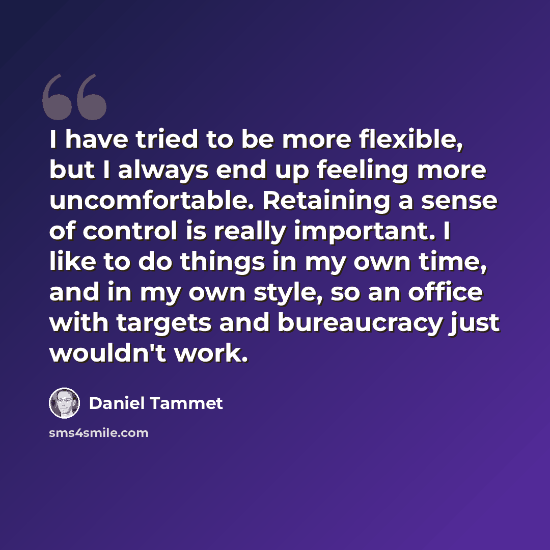 “I have tried to be more flexible, but I always end up feeling more uncomfortable. Retaining a sense of control is really important. I like to do things in my own time, and in my own style, so an office with targets and bureaucracy just wouldn't work.” quote by Daniel Tammet