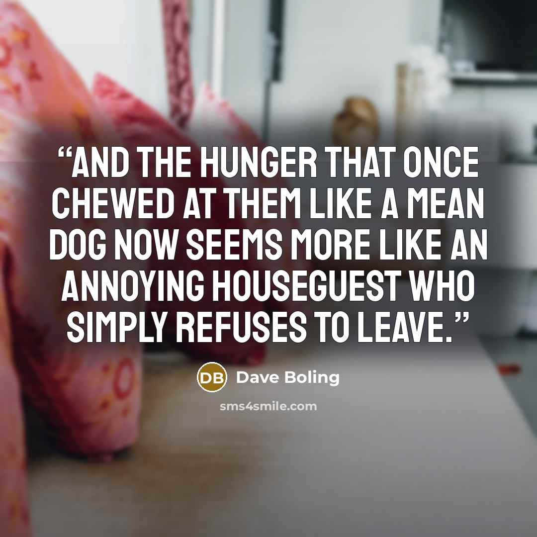 “And the hunger that once chewed at them like a mean dog now seems more like an annoying houseguest who simply refuses to leave.” quote by Dave Boling