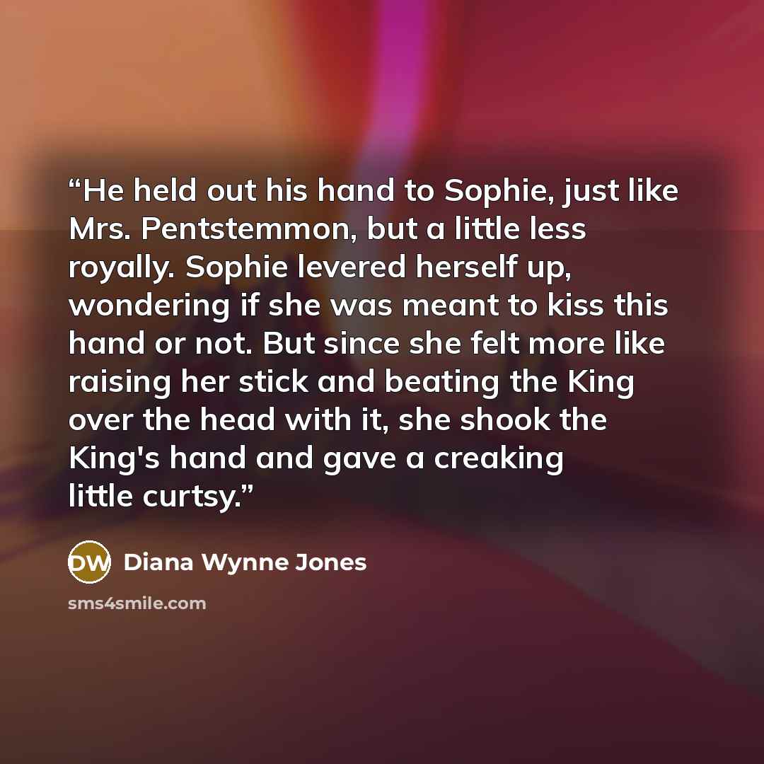 “He held out his hand to Sophie, just like Mrs. Pentstemmon, but a little less royally. Sophie levered herself up, wondering if she was meant to kiss this hand or not. But since she felt more like raising her stick and beating the King over the head with it, she shook the King's hand and gave a…” quote by Diana Wynne Jones