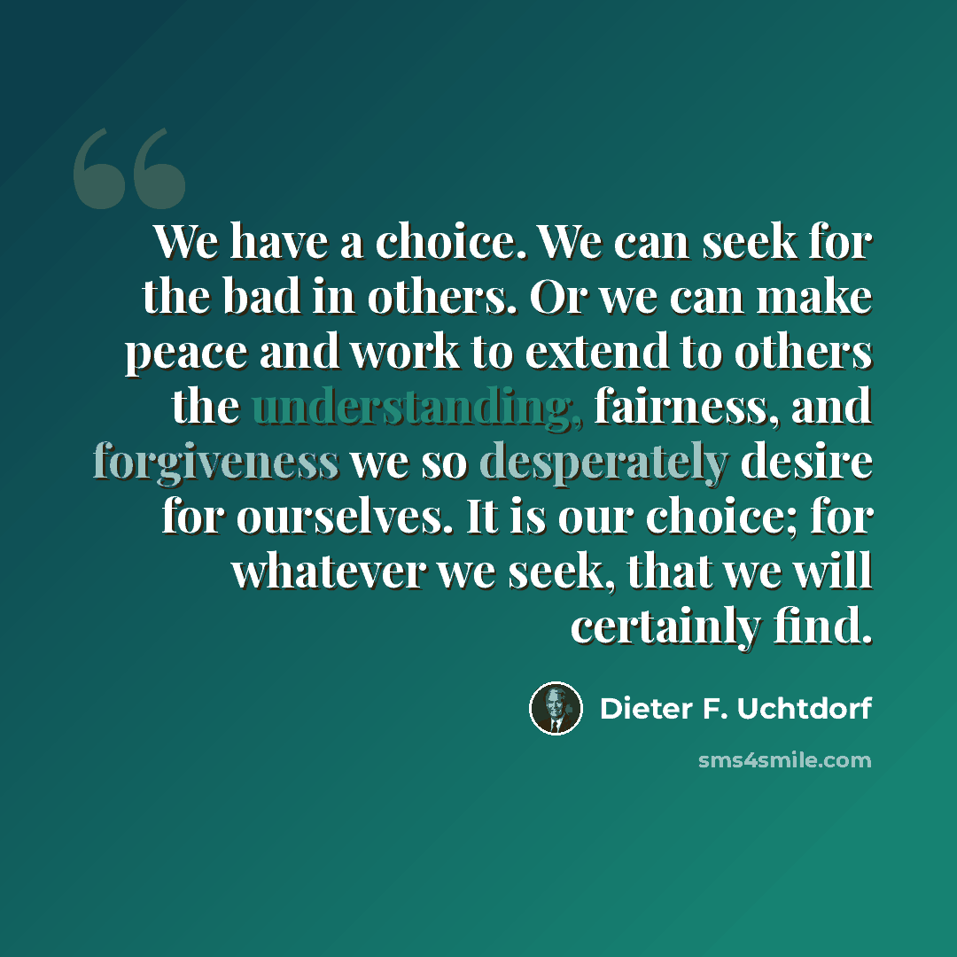 “We have a choice. We can seek for the bad in others. Or we can make peace and work to extend to others the understanding, fairness, and forgiveness we so desperately desire for ourselves. It is our choice; for whatever we seek, that we will certainly find.” quote by Dieter F. Uchtdorf
