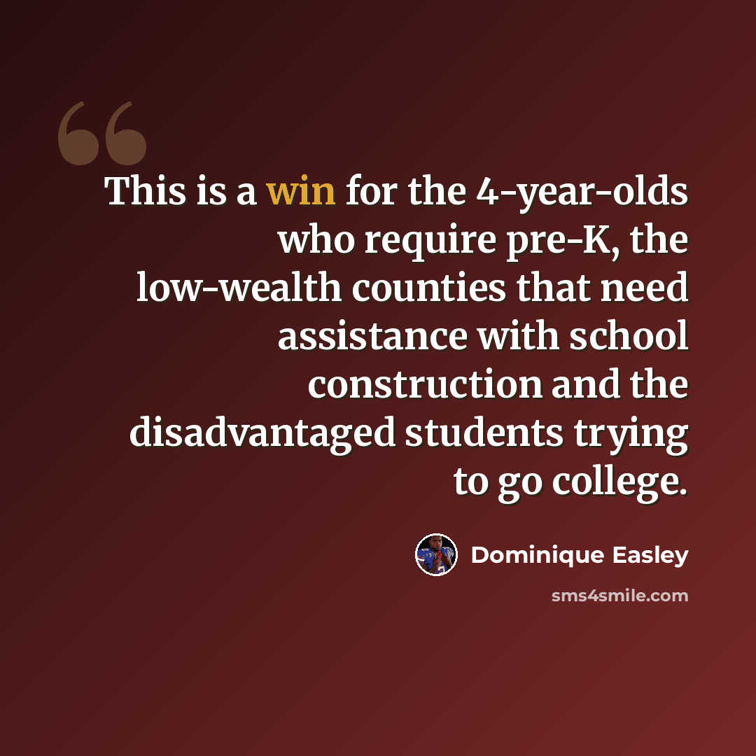 “This is a win for the 4-year-olds who require pre-K, the low-wealth counties that need assistance with school construction and the disadvantaged students trying to go college.” quote by Dominique Easley