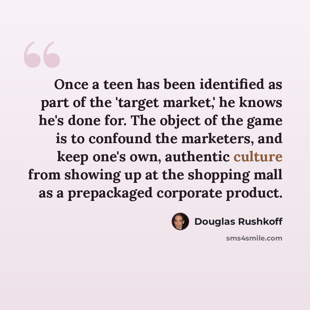 “Once a teen has been identified as part of the 'target market,' he knows he's done for. The object of the game is to confound the marketers, and keep one's own, authentic culture from showing up at the shopping mall as a prepackaged corporate product.” quote by Douglas Rushkoff