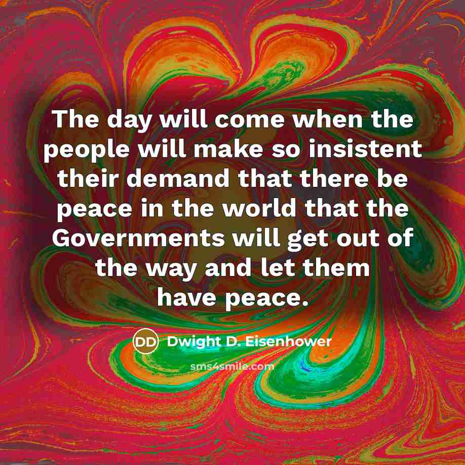 “The day will come when the people will make so insistent their demand that there be peace in the world that the Governments will get out of the way and let them have peace.” quote by Dwight D. Eisenhower