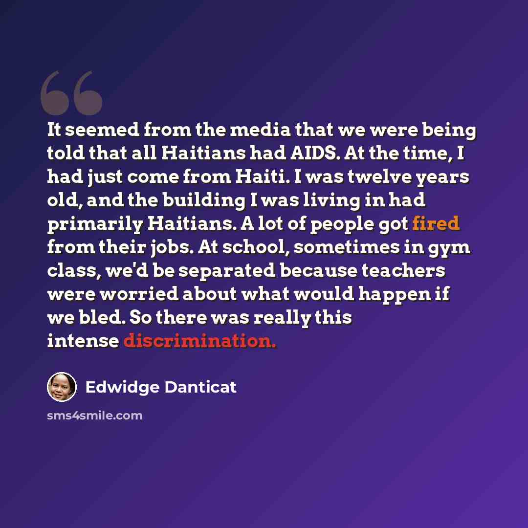 “It seemed from the media that we were being told that all Haitians had AIDS. At the time, I had just come from Haiti. I was twelve years old, and the building I was living in had primarily Haitians. A lot of people got fired from their jobs. At school, sometimes in gym class, we'd be separated…” quote by Edwidge Danticat