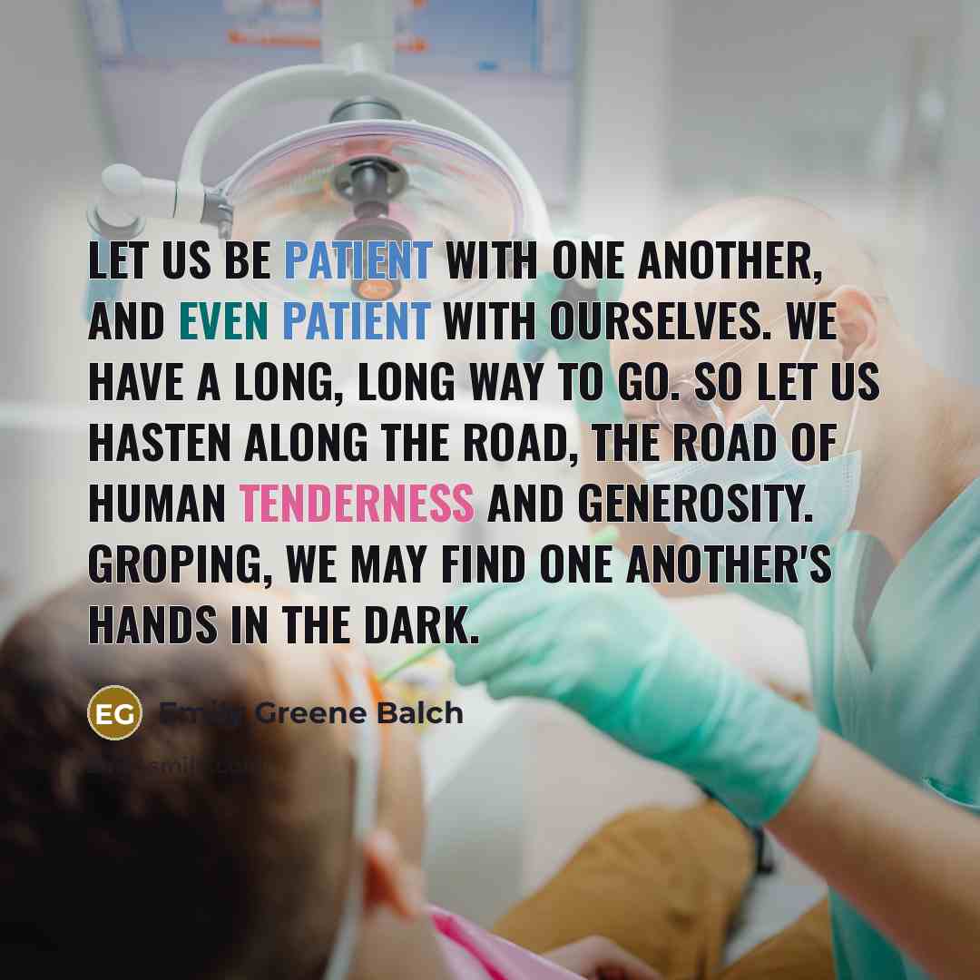 “Let us be patient with one another, And even patient with ourselves. We have a long, long way to go. So let us hasten along the road, The road of human tenderness and generosity. Groping, we may find one another's hands in the dark.” quote by Emily Greene Balch