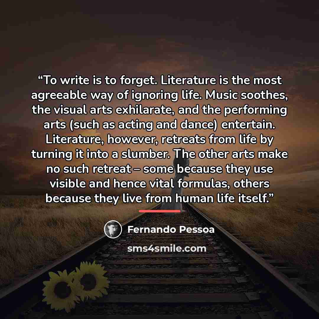 “To write is to forget. Literature is the most agreeable way of ignoring life. Music soothes, the visual arts exhilarate, and the performing arts (such as acting and dance) entertain. Literature, however, retreats from life by turning it into a slumber. The other arts make no such retreat – some…” quote by Fernando Pessoa