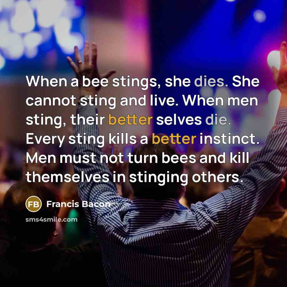 “When a bee stings, she dies. She cannot sting and live. When men sting, their better selves die. Every sting kills a better instinct. Men must not turn bees and kill themselves in stinging others.” quote by Francis Bacon
