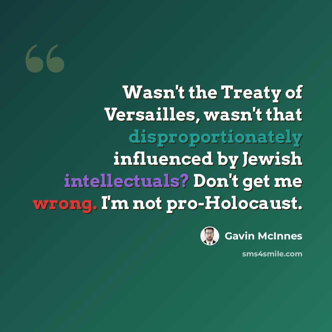 “Wasn't the Treaty of Versailles, wasn't that disproportionately influenced by Jewish intellectuals? Don't get me wrong. I'm not pro-Holocaust.” quote by Gavin McInnes