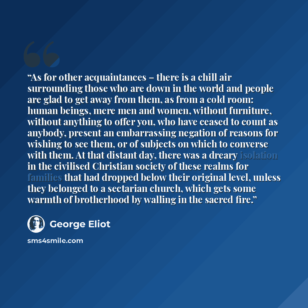 “As for other acquaintances – there is a chill air surrounding those who are down in the world and people are glad to get away from them, as from a cold room: human beings, mere men and women, without furniture, without anything to offer you, who have ceased to count as anybody, present an…” quote by George Eliot
