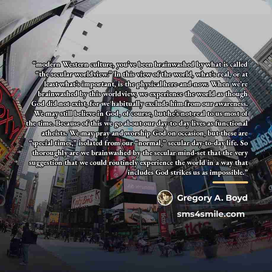 “modern Western culture, you’ve been brainwashed by what is called “the secular worldview.” In this view of the world, what’s real, or at least what’s important, is the physical here-and-now. When we’re brainwashed by this worldview, we experience the world as though God did not exist, for we…” quote by Gregory A. Boyd