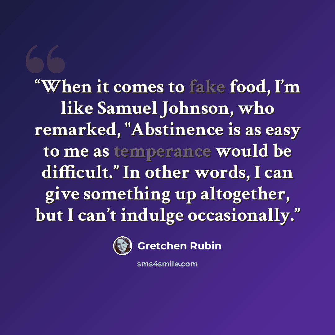 “When it comes to fake food, I’m like Samuel Johnson, who remarked, "Abstinence is as easy to me as temperance would be difficult.” In other words, I can give something up altogether, but I can’t indulge occasionally.” quote by Gretchen Rubin