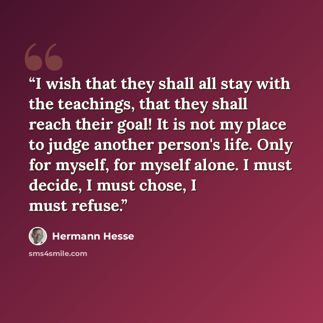 “I wish that they shall all stay with the teachings, that they shall reach their goal! It is not my place to judge another person's life. Only for myself, for myself alone. I must decide, I must chose, I must refuse.” quote by Hermann Hesse