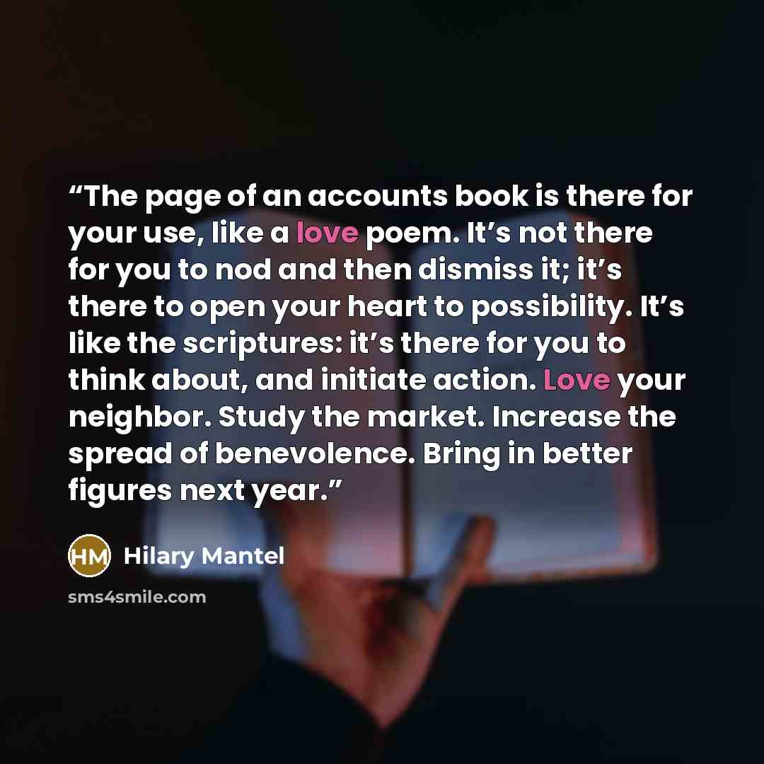 “The page of an accounts book is there for your use, like a love poem. It’s not there for you to nod and then dismiss it; it’s there to open your heart to possibility. It’s like the scriptures: it’s there for you to think about, and initiate action. Love your neighbor. Study the market. Increase…” quote by Hilary Mantel