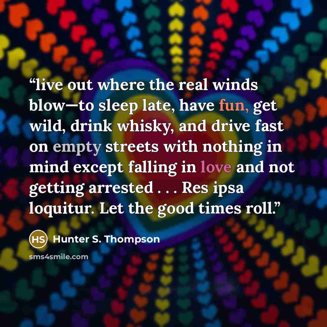 “live out where the real winds blow—to sleep late, have fun, get wild, drink whisky, and drive fast on empty streets with nothing in mind except falling in love and not getting arrested . . . Res ipsa loquitur. Let the good times roll.” quote by Hunter S. Thompson