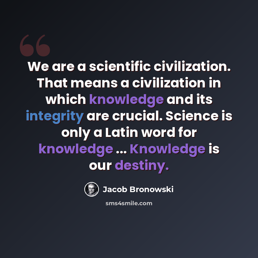 “We are a scientific civilization. That means a civilization in which knowledge and its integrity are crucial. Science is only a Latin word for knowledge ... Knowledge is our destiny.” quote by Jacob Bronowski