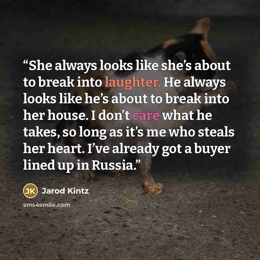 “She always looks like she’s about to break into laughter. He always looks like he’s about to break into her house. I don’t care what he takes, so long as it’s me who steals her heart. I’ve already got a buyer lined up in Russia.” quote by Jarod Kintz
