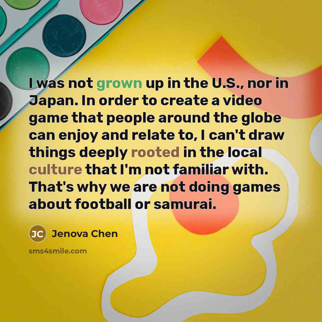 “I was not grown up in the U.S., nor in Japan. In order to create a video game that people around the globe can enjoy and relate to, I can't draw things deeply rooted in the local culture that I'm not familiar with. That's why we are not doing games about football or samurai.” quote by Jenova Chen