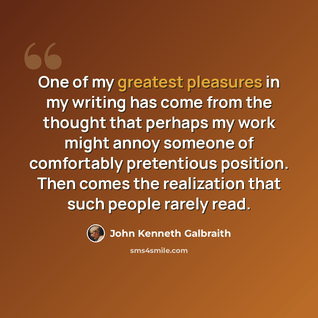 “One of my greatest pleasures in my writing has come from the thought that perhaps my work might annoy someone of comfortably pretentious position. Then comes the realization that such people rarely read.” quote by John Kenneth Galbraith