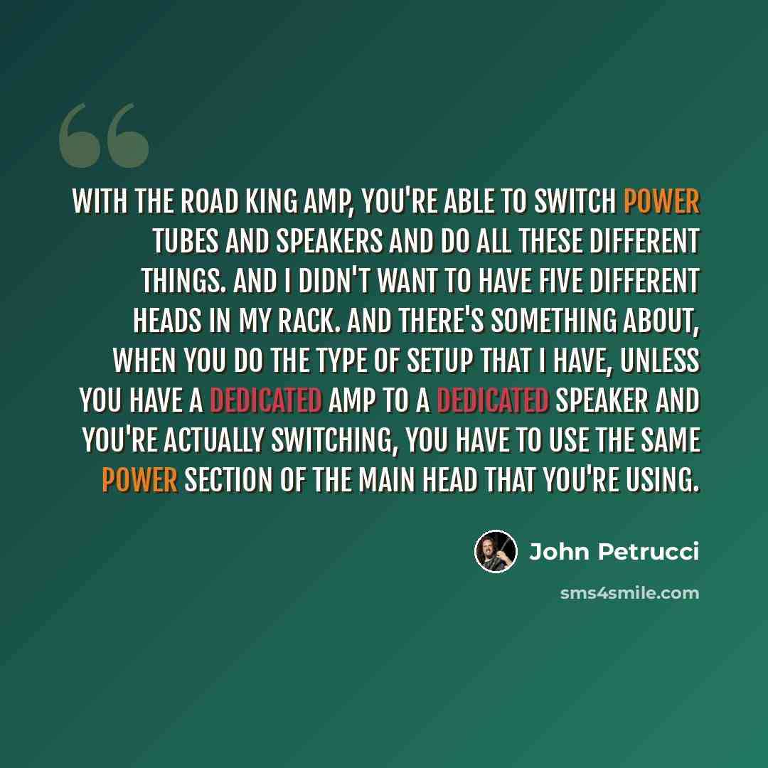 “With the Road King amp, you're able to switch power tubes and speakers and do all these different things. And I didn't want to have five different heads in my rack. And there's something about, when you do the type of setup that I have, unless you have a dedicated amp to a dedicated speaker and…” quote by John Petrucci