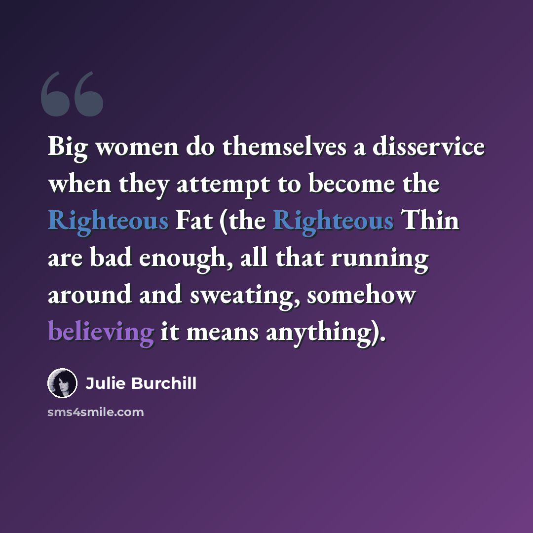 “Big women do themselves a disservice when they attempt to become the Righteous Fat (the Righteous Thin are bad enough, all that running around and sweating, somehow believing it means anything).” quote by Julie Burchill
