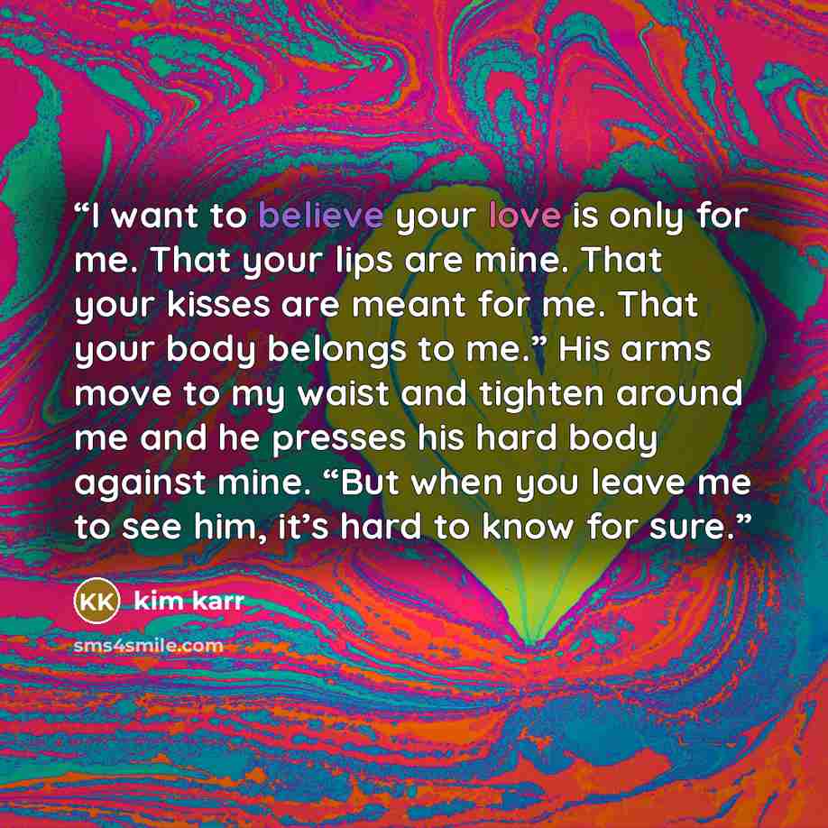 “I want to believe your love is only for me. That your lips are mine. That your kisses are meant for me. That your body belongs to me.” His arms move to my waist and tighten around me and he presses his hard body against mine. “But when you leave me to see him, it’s hard to know for sure.” quote by Kim Karr